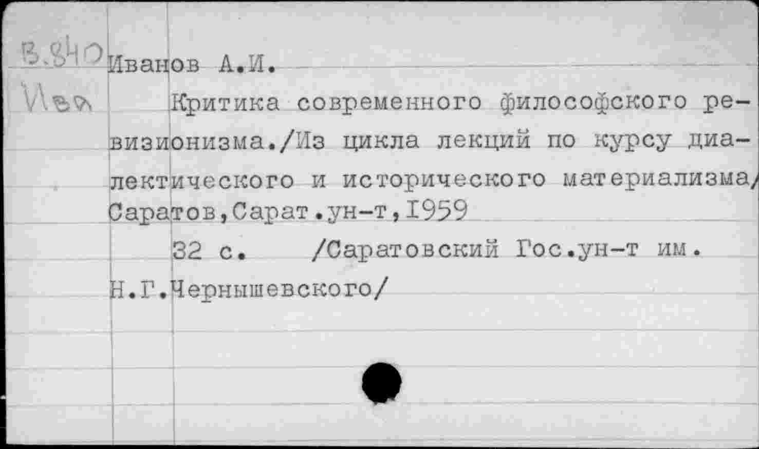 ﻿^Иванов А.И. — ---------—-—--------------; -
!.	Критика современного философского ре-
визионизма. /Из цикла лекций по курсу диалектического и исторического материализма/ Саратов,Сарат.ун-т,1959
32 с. /Саратовский Гос.ун-т им. Н.Г.Чернышевского/